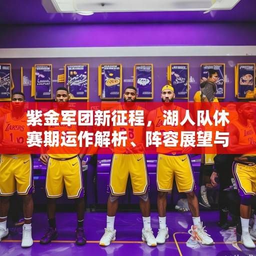 紫金军团新征程，湖人队休赛期运作解析、阵容展望与冠军之路展望，紫金军团新征程，湖人休赛期运作、阵容与冠军前景解析