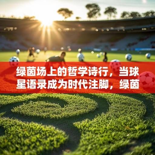 绿茵场上的哲学诗行，当球星语录成为时代注脚，绿茵场上的哲学诗行
