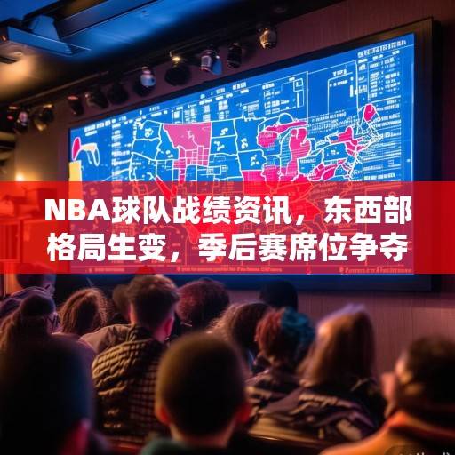 NBA球队战绩资讯，东西部格局生变，季后赛席位争夺白热化，NBA东西部格局生变，季后赛席位争夺白热化