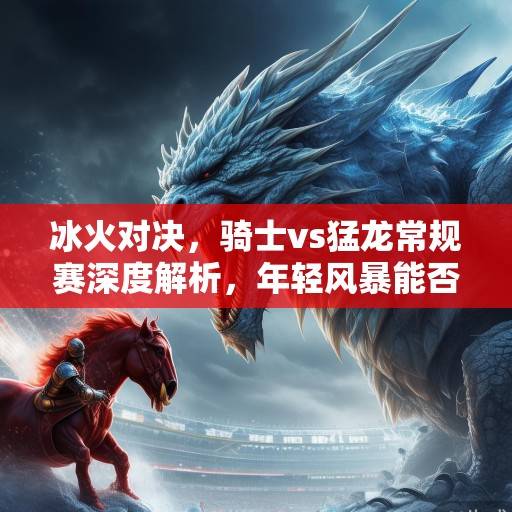冰火对决，骑士vs猛龙常规赛深度解析，年轻风暴能否撼动东部格局？骑士vs猛龙，年轻风暴能否撼动东部格局？