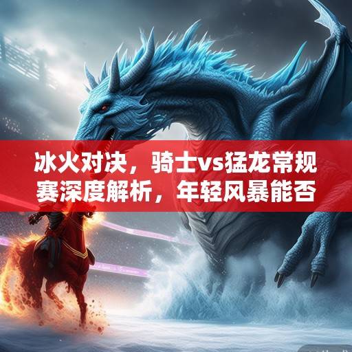 冰火对决,骑士vs猛龙常规赛深度解析,年轻风暴能否撼动东部格局?骑士vs猛龙,年轻风暴能否撼动东部格局? 冰火对决,骑士vs猛龙常规赛深度解析,年轻风暴能否撼动东部格局?骑士vs猛龙,年轻风暴能否撼动东部格局?