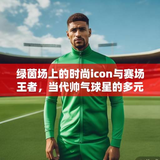 绿茵场上的时尚icon与赛场王者，当代帅气球星的多元魅力解码，绿茵场上的时尚icon与赛场王者