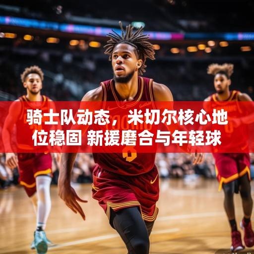 骑士队动态，米切尔核心地位稳固 新援磨合与年轻球员成长成赛季关键，骑士队，米切尔核心稳固，新援磨合与年轻球员成长成赛季关键