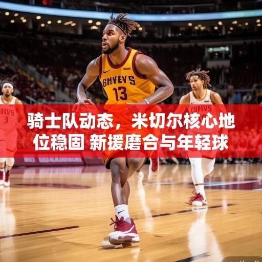 骑士队动态，米切尔核心地位稳固 新援磨合与年轻球员成长成赛季关键，骑士队，米切尔核心稳固，新援磨合与年轻球员成长成赛季关键