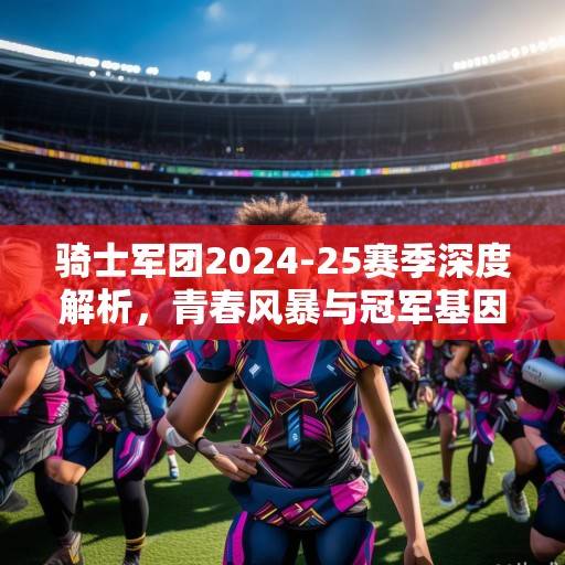 骑士军团2024-25赛季深度解析，青春风暴与冠军基因的融合之路，骑士军团2024-25赛季，青春风暴与冠军基因的融合之路