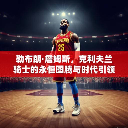 勒布朗·詹姆斯，克利夫兰骑士的永恒图腾与时代引领者，勒布朗·詹姆斯，克利夫兰骑士的永恒图腾与时代引领者