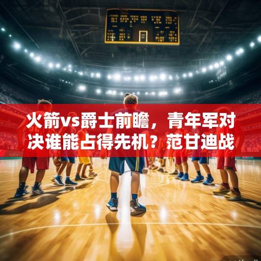 火箭vs爵士前瞻，青年军对决谁能占得先机？范甘迪战术革新 vs 塔图姆体系磨合，火箭vs爵士，青年军对决，范甘迪革新与塔图姆磨合谁能占先机？