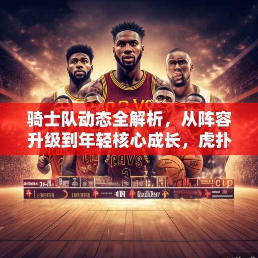 骑士队动态全解析，从阵容升级到年轻核心成长，虎扑热议中的克利夫兰复兴之路，骑士队复兴之路，阵容升级与年轻核心成长解析