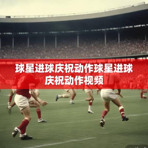 足球场上的第二语言，解码球星进球庆祝动作里的文化密码与时代精神，进球庆祝，足球场上的文化密码与时代镜像