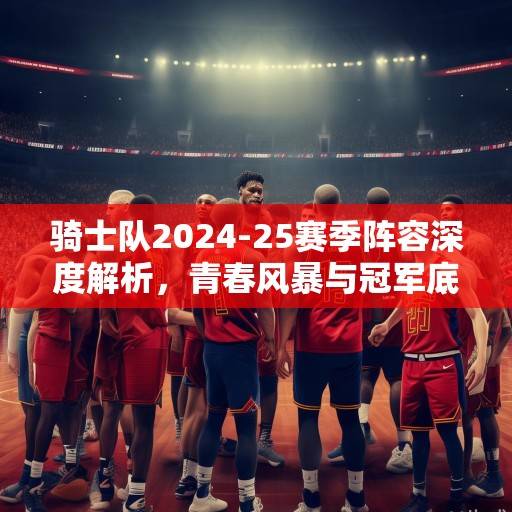 骑士队2024-25赛季阵容深度解析，青春风暴与冠军底蕴的完美融合，骑士青春风暴与冠军底蕴融合解析