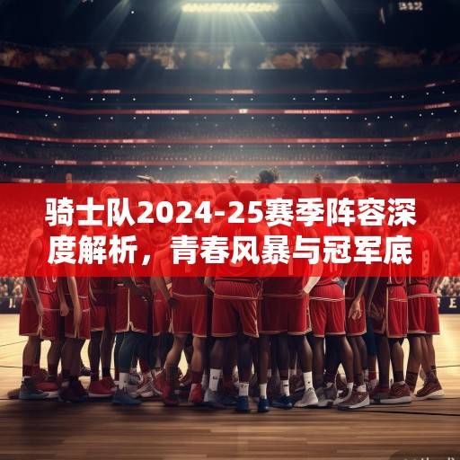 骑士队2024-25赛季阵容深度解析,青春风暴与冠军底蕴的完美融合,骑士青春风暴与冠军底蕴融合解析 骑士队2024-25赛季阵容深度解析,青春风暴与冠军底蕴的完美融合,骑士青春风暴与冠军底蕴融合解析