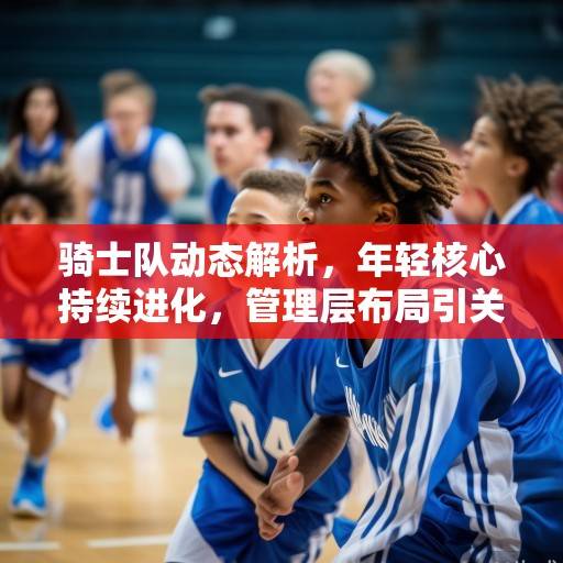 骑士队动态解析，年轻核心持续进化，管理层布局引关注，骑士队年轻核心进化与管理层布局受关注