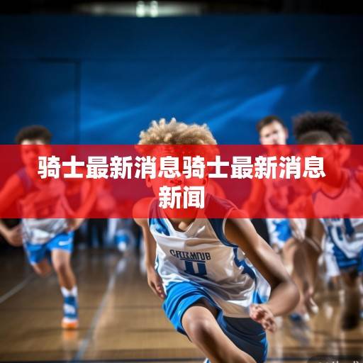 骑士队动态解析,年轻核心持续进化,管理层布局引关注,骑士队年轻核心进化与管理层布局受关注 骑士队动态解析,年轻核心持续进化,管理层布局引关注,骑士队年轻核心进化与管理层布局受关注