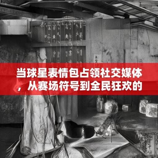 当球星表情包占领社交媒体，从赛场符号到全民狂欢的文化密码，球星表情包，从赛场符号到全民狂欢的文化密码