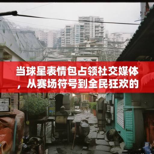 当球星表情包占领社交媒体，从赛场符号到全民狂欢的文化密码，球星表情包，从赛场符号到全民狂欢的文化密码