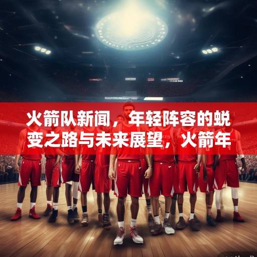 火箭队新闻，年轻阵容的蜕变之路与未来展望，火箭年轻阵容蜕变之路，未来展望与成长启示