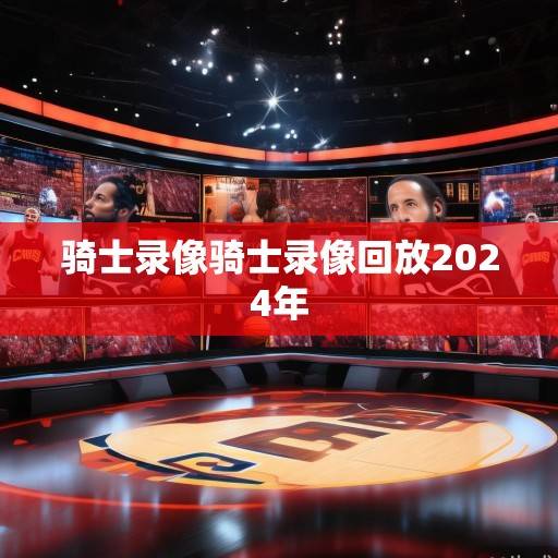 骑士队录像资讯，解析战术演变、新星成长与关键战役复盘，骑士队录像解析，战术、新星与关键战役深度复盘