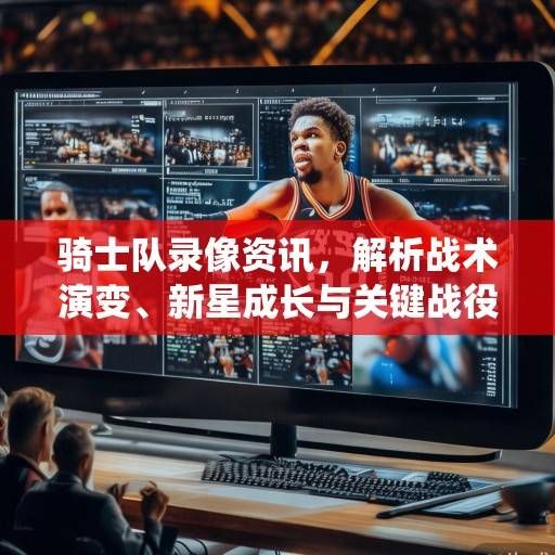 骑士队录像资讯，解析战术演变、新星成长与关键战役复盘，骑士队录像解析，战术、新星与关键战役深度复盘