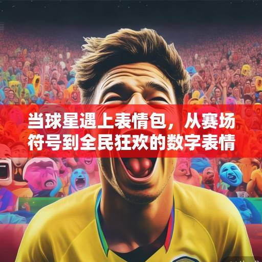 当球星遇上表情包，从赛场符号到全民狂欢的数字表情革命，球星表情包，从赛场符号到全民狂欢的数字表情革命