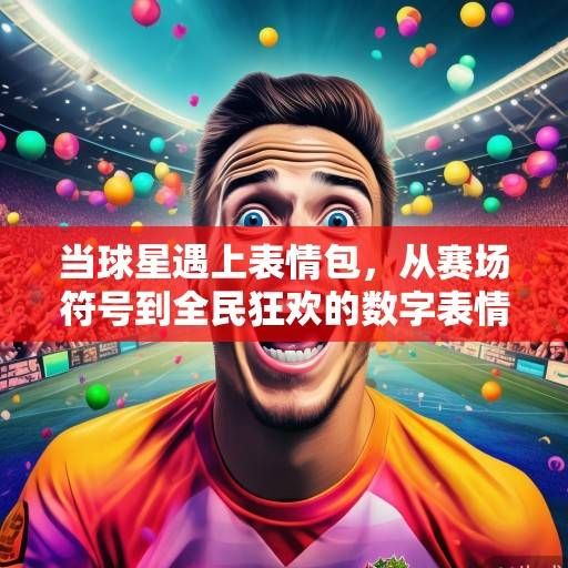 当球星遇上表情包，从赛场符号到全民狂欢的数字表情革命，球星表情包，从赛场符号到全民狂欢的数字表情革命