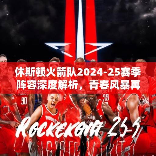 休斯顿火箭队2024-25赛季阵容深度解析，青春风暴再起，新星与老将的化学反应引期待，火箭青春风暴再起，新星老将化学反应引期待