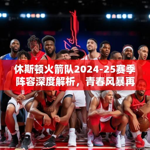 休斯顿火箭队2024-25赛季阵容深度解析，青春风暴再起，新星与老将的化学反应引期待，火箭青春风暴再起，新星老将化学反应引期待