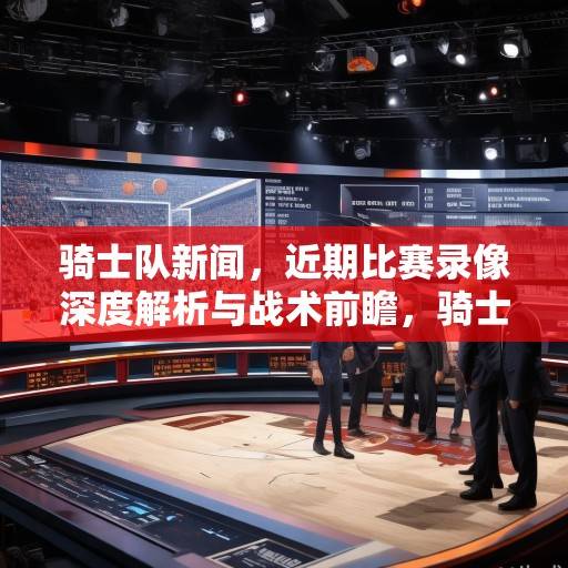 骑士队新闻，近期比赛录像深度解析与战术前瞻，骑士队近期比赛录像深度解析与战术前瞻