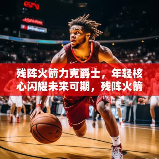 残阵火箭力克爵士，年轻核心闪耀未来可期，残阵火箭力克爵士，年轻核心闪耀未来可期