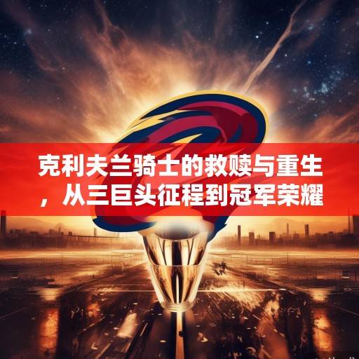 克利夫兰骑士的救赎与重生，从三巨头征程到冠军荣耀的史诗之路，骑士救赎，从三巨头征程到冠军荣耀的史诗