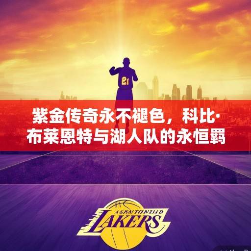 紫金传奇永不褪色，科比·布莱恩特与湖人队的永恒羁绊，紫金传奇永不褪色