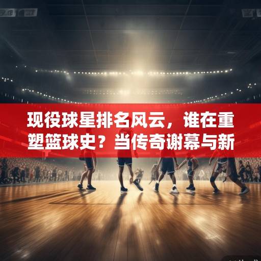现役球星排名风云，谁在重塑篮球史？当传奇谢幕与新王并立的时代，王座更迭，重塑篮球史的现役巨星与新旧时代交织