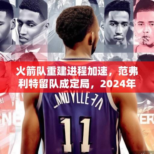 火箭队重建进程加速，范弗利特留队成定局，2024年选秀权成关键拼图，火箭加速重建，范弗利特留队，2024选秀权成关键拼图