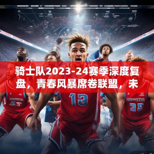 骑士队2023-24赛季深度复盘，青春风暴席卷联盟，未来蓝图已绘就，骑士队青春风暴，2023-24赛季复盘与未来蓝图
