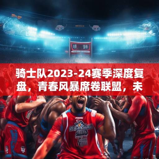 骑士队2023-24赛季深度复盘,青春风暴席卷联盟,未来蓝图已绘就,骑士队青春风暴,2023-24赛季复盘与未来蓝图 骑士队2023-24赛季深度复盘,青春风暴席卷联盟,未来蓝图已绘就,骑士队青春风暴,2023-24赛季复盘与未来蓝图