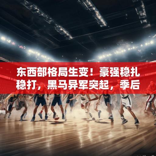 东西部格局生变！豪强稳扎稳打，黑马异军突起，季后赛席位争夺白热化，东西部格局生变，季后赛争夺白热化