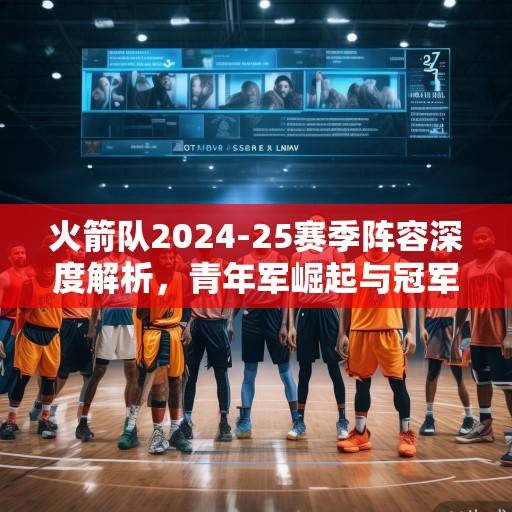 火箭队2024-25赛季阵容深度解析，青年军崛起与冠军拼图的战略布局，火箭青年军崛起，2024-25赛季剑指冠军的战略布局