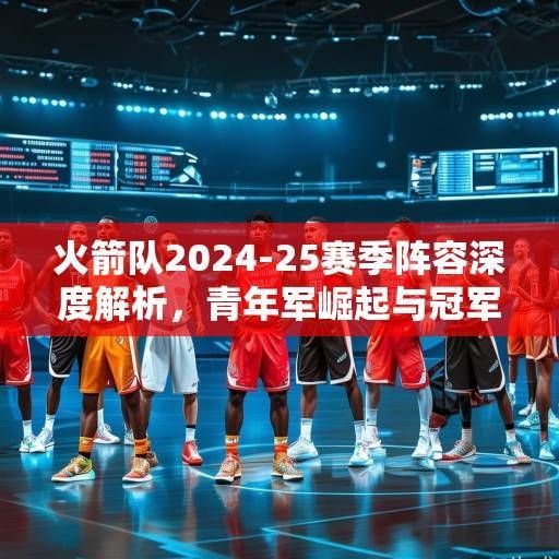 火箭队2024-25赛季阵容深度解析，青年军崛起与冠军拼图的战略布局，火箭青年军崛起，2024-25赛季剑指冠军的战略布局