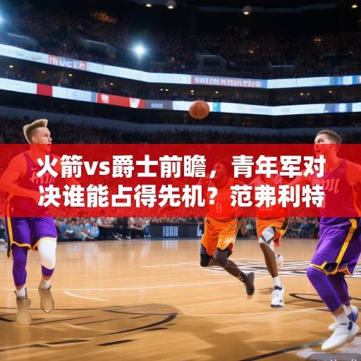 火箭vs爵士前瞻，青年军对决谁能占得先机？范弗利特领衔休城冲击连胜，爵士新星挑战紫金军团的青春风暴，火箭vs爵士，青年军对决谁能占得先机？