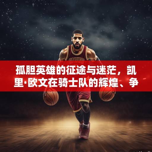 孤胆英雄的征途与迷茫，凯里·欧文在骑士队的辉煌、争议与终极抉择，凯里·欧文，骑士征途中的孤胆英雄与抉择迷茫