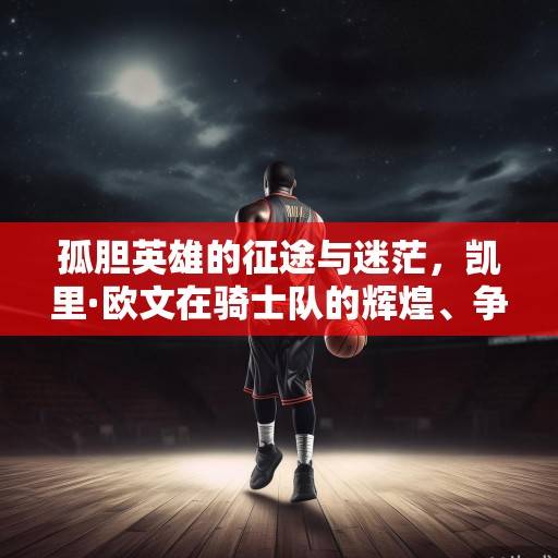 孤胆英雄的征途与迷茫，凯里·欧文在骑士队的辉煌、争议与终极抉择，凯里·欧文，骑士征途中的孤胆英雄与抉择迷茫