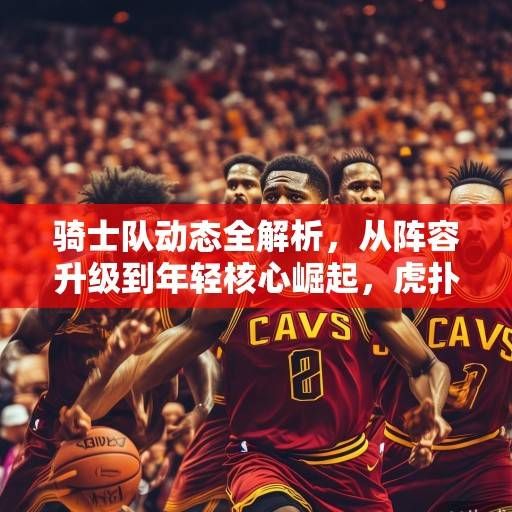 骑士队动态全解析,从阵容升级到年轻核心崛起,虎扑热议中的克利夫兰未来展望,骑士队未来展望,阵容升级与年轻核心崛起引热议 骑士队动态全解析,从阵容升级到年轻核心崛起,虎扑热议中的克利夫兰未来展望,骑士队未来展望,阵容升级与年轻核心崛起引热议