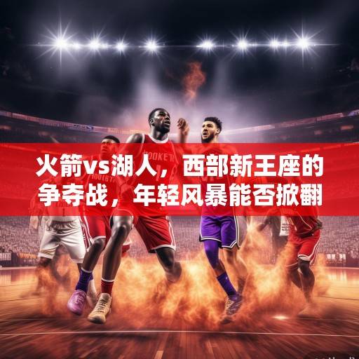 火箭vs湖人，西部新王座的争夺战，年轻风暴能否掀翻紫金王朝？火箭VS湖人，西部新王座之争，年轻风暴挑战紫金王朝