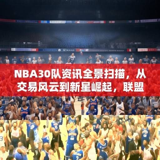NBA30队资讯全景扫描，从交易风云到新星崛起，联盟格局暗流涌动，NBA30队全景扫描，交易、新星与暗流涌动的联盟格局