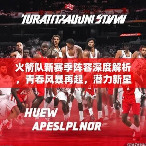火箭队新赛季阵容深度解析，青春风暴再起，潜力新星能否扛起重建大旗？火箭青春风暴，潜力新昇能否扛起重建大旗？