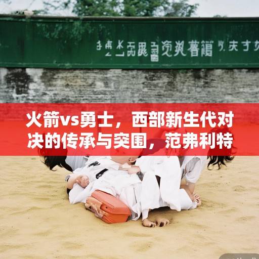 火箭vs勇士，西部新生代对决的传承与突围，范弗利特三巨头迎战库里王朝，火箭vs勇士，新生代对决冲击王朝传承