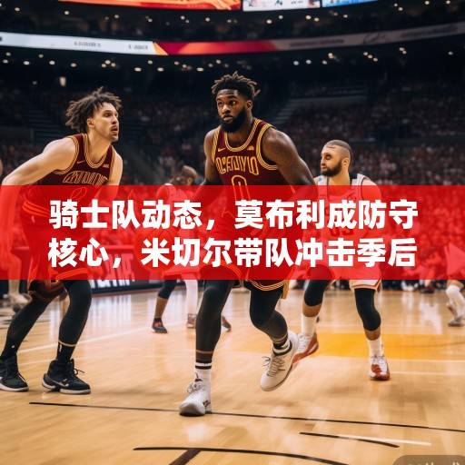 骑士队动态,莫布利成防守核心,米切尔带队冲击季后赛,管理层积极运作补强,骑士攻防升级,莫布利坐镇防守,米切尔领冲击季后赛,管理层积极补强 骑士队动态,莫布利成防守核心,米切尔带队冲击季后赛,管理层积极运作补强,骑士攻防升级,莫布利坐镇防守,米切尔领冲击季后赛,管理层积极补强