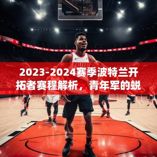 2023-2024赛季波特兰开拓者赛程解析，青年军的蜕变征程与关键战役考验，2023-2024赛季波特兰开拓者，青年军的蜕变征程与关键战役考验