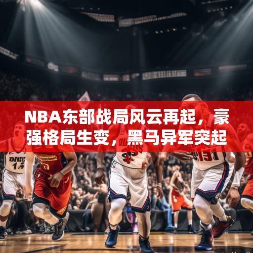 NBA东部战局风云再起，豪强格局生变，黑马异军突起，季后赛席位争夺白热化，NBA东部战局，豪强生变，黑马崛起，季后赛席位的白热化争夺