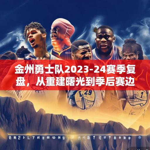 金州勇士队2023-24赛季复盘，从重建曙光到季后赛边缘的挣扎与希望，金州勇士队2023-24赛季，从重建曙光到季后赛边缘的挣扎与希望