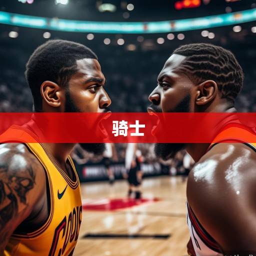 北境对决再升级！骑士vs猛龙，东部格局重塑的关键战役，米切尔与阿奴诺比正面对决成焦点，北境对决升级，骑士vs猛龙重塑东部格局，米切尔与阿奴诺比正面对决成焦点